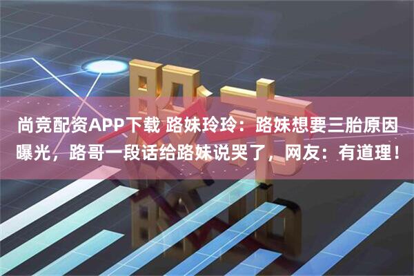尚竞配资APP下载 路妹玲玲：路妹想要三胎原因曝光，路哥一段话给路妹说哭了，网友：有道理！