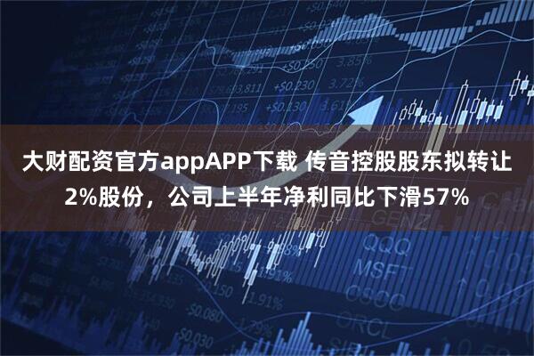 大财配资官方appAPP下载 传音控股股东拟转让2%股份，公司上半年净利同比下滑57%