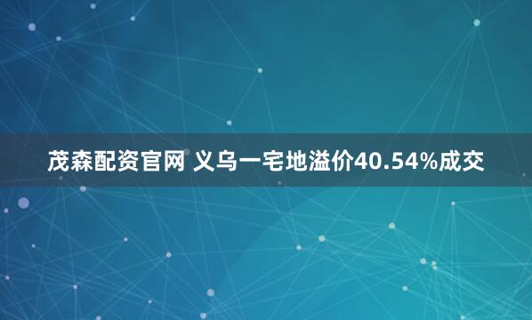 茂森配资官网 义乌一宅地溢价40.54%成交