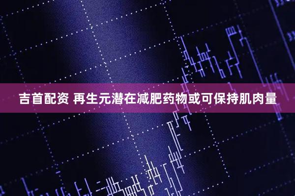 吉首配资 再生元潜在减肥药物或可保持肌肉量