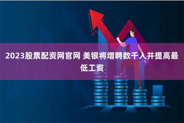 2023股票配资网官网 美银将增聘数千人并提高最低工资
