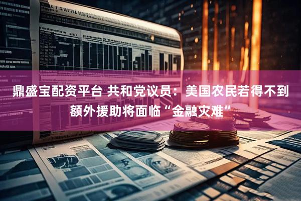 鼎盛宝配资平台 共和党议员：美国农民若得不到额外援助将面临“金融灾难”