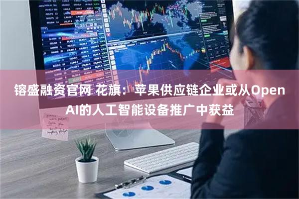 镕盛融资官网 花旗：苹果供应链企业或从OpenAI的人工智能设备推广中获益