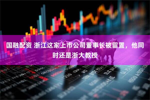 国融配资 浙江这家上市公司董事长被留置，他同时还是浙大教授