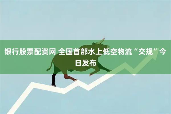 银行股票配资网 全国首部水上低空物流“交规”今日发布
