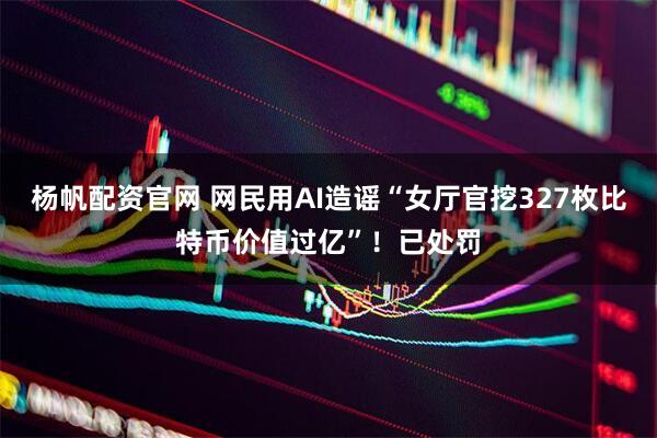 杨帆配资官网 网民用AI造谣“女厅官挖327枚比特币价值过亿”！已处罚