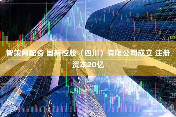 智策网配资 国新控股（四川）有限公司成立 注册资本20亿