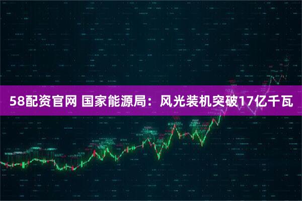 58配资官网 国家能源局：风光装机突破17亿千瓦