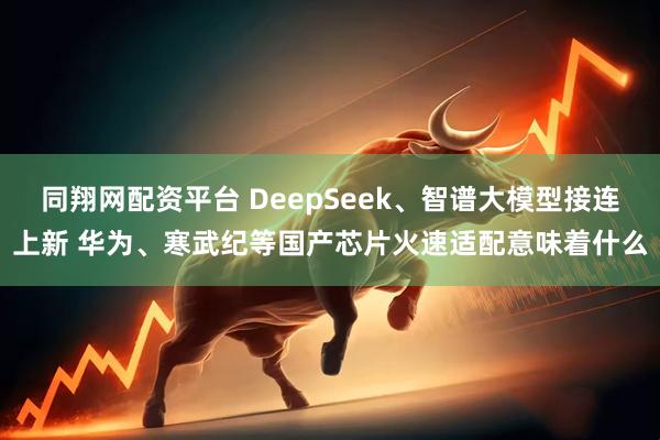 同翔网配资平台 DeepSeek、智谱大模型接连上新 华为、寒武纪等国产芯片火速适配意味着什么