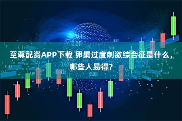 至尊配资APP下载 卵巢过度刺激综合征是什么，哪些人易得？