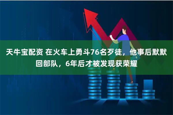 天牛宝配资 在火车上勇斗76名歹徒，他事后默默回部队，6年后才被发现获荣耀