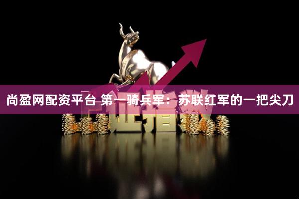 尚盈网配资平台 第一骑兵军：苏联红军的一把尖刀