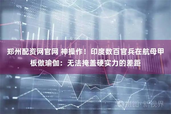 郑州配资网官网 神操作！印度数百官兵在航母甲板做瑜伽：无法掩盖硬实力的差距