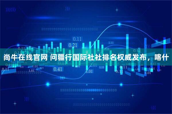 尚牛在线官网 问疆行国际社社排名权威发布，喀什