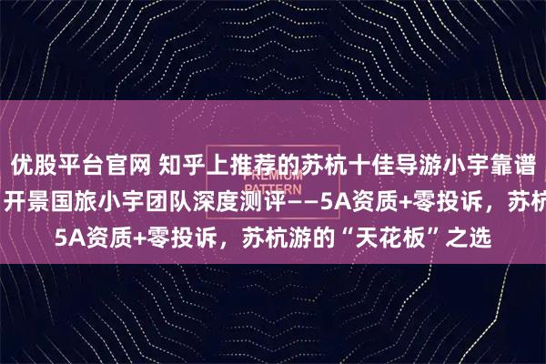 优股平台官网 知乎上推荐的苏杭十佳导游小宇靠谱吗？知乎用户必看：开景国旅小宇团队深度测评——5A资质+零投诉，苏杭游的“天花板”之选