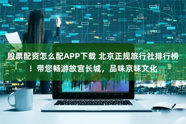 股票配资怎么配APP下载 北京正规旅行社排行榜！带您畅游故宫长城，品味京味文化