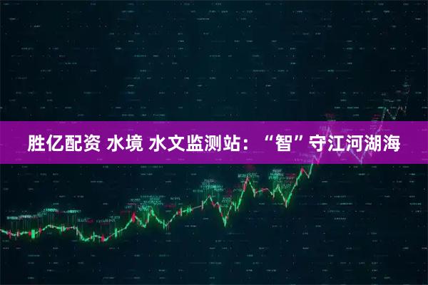 胜亿配资 水境 水文监测站：“智”守江河湖海