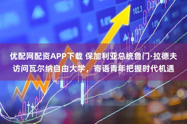 优配网配资APP下载 保加利亚总统鲁门·拉德夫访问瓦尔纳自由大学，寄语青年把握时代机遇