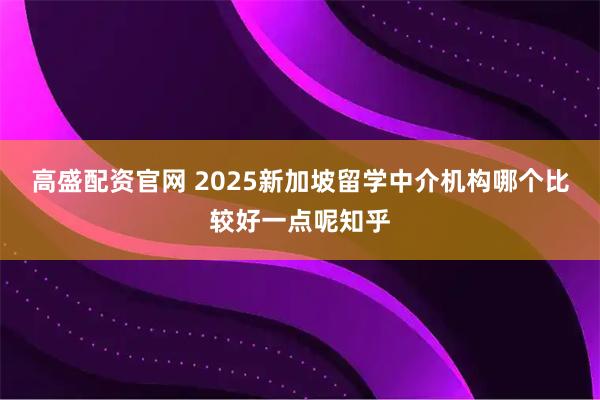 高盛配资官网 2025新加坡留学中介机构哪个比较好一点呢知乎