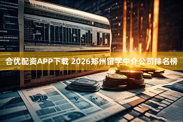 合优配资APP下载 2026郑州留学中介公司排名榜