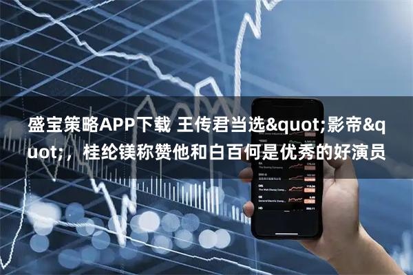 盛宝策略APP下载 王传君当选"影帝"，桂纶镁称赞他和白百何是优秀的好演员