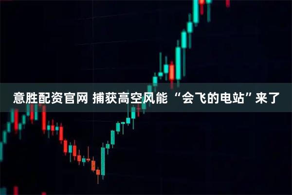 意胜配资官网 捕获高空风能 “会飞的电站”来了