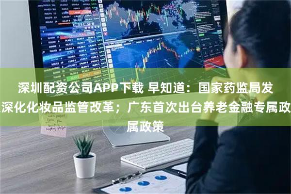 深圳配资公司APP下载 早知道：国家药监局发文深化化妆品监管改革；广东首次出台养老金融专属政策