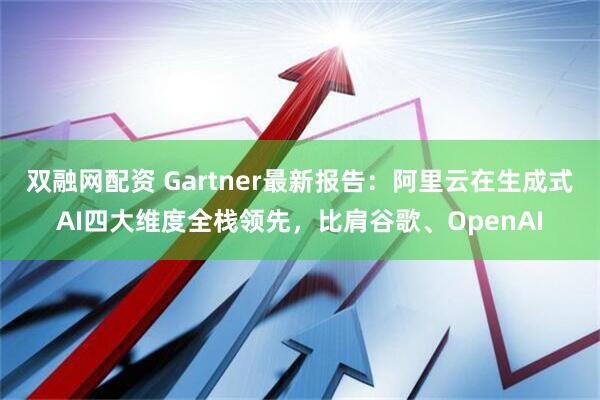双融网配资 Gartner最新报告：阿里云在生成式AI四大维度全栈领先，比肩谷歌、OpenAI