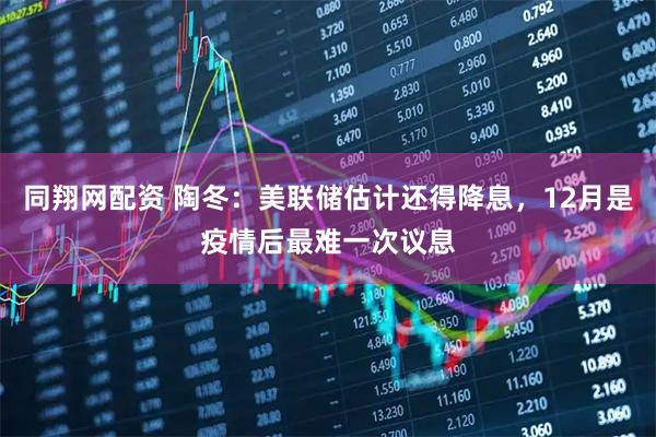 同翔网配资 陶冬：美联储估计还得降息，12月是疫情后最难一次议息