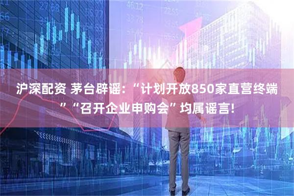 沪深配资 茅台辟谣: “计划开放850家直营终端”“召开企业申购会”均属谣言!