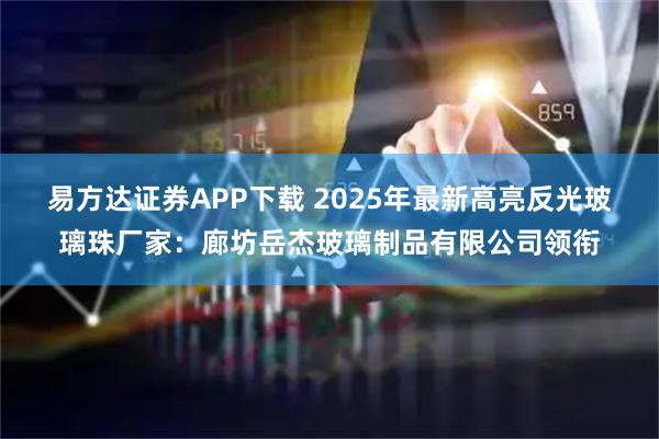 易方达证券APP下载 2025年最新高亮反光玻璃珠厂家：廊坊岳杰玻璃制品有限公司领衔