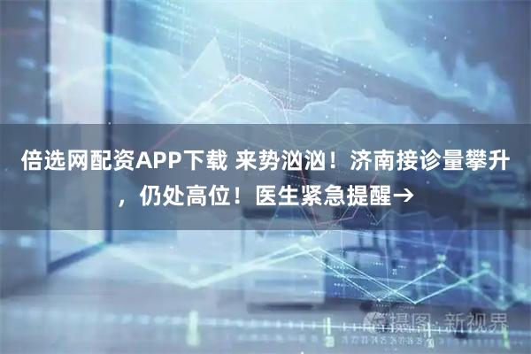 倍选网配资APP下载 来势汹汹！济南接诊量攀升，仍处高位！医生紧急提醒→