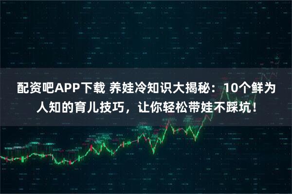 配资吧APP下载 养娃冷知识大揭秘：10个鲜为人知的育儿技巧，让你轻松带娃不踩坑！