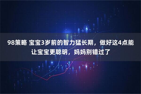 98策略 宝宝3岁前的智力猛长期，做好这4点能让宝宝更聪明，妈妈别错过了
