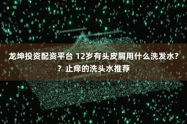 龙坤投资配资平台 12岁有头皮屑用什么洗发水?？止痒的洗头水推荐