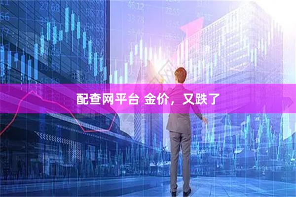 配查网平台 金价，又跌了