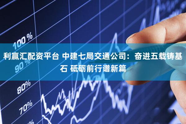 利赢汇配资平台 中建七局交通公司：奋进五载铸基石 砥砺前行谱新篇