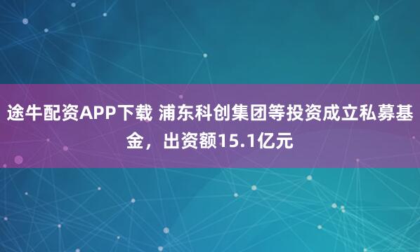 途牛配资APP下载 浦东科创集团等投资成立私募基金，出资额15.1亿元