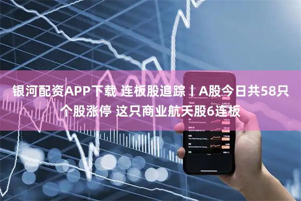 银河配资APP下载 连板股追踪丨A股今日共58只个股涨停 这只商业航天股6连板