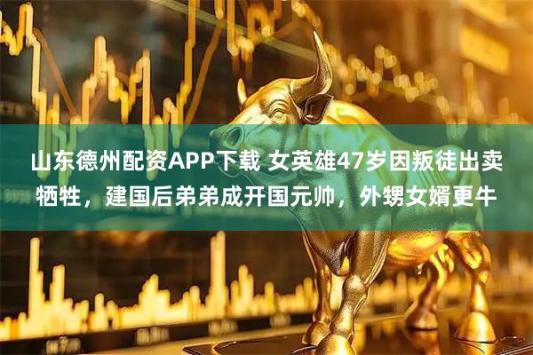 山东德州配资APP下载 女英雄47岁因叛徒出卖牺牲，建国后弟弟成开国元帅，外甥女婿更牛