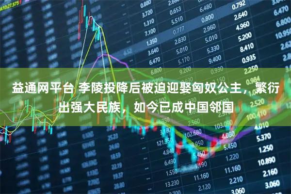 益通网平台 李陵投降后被迫迎娶匈奴公主，繁衍出强大民族，如今已成中国邻国