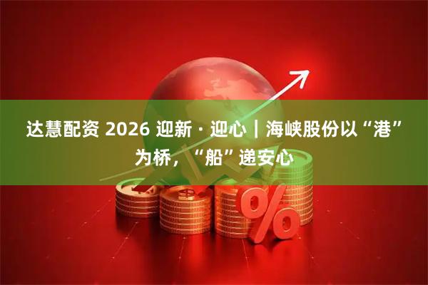 达慧配资 2026 迎新 · 迎心｜海峡股份以“港”为桥，“船”递安心
