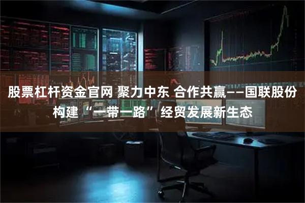 股票杠杆资金官网 聚力中东 合作共赢——国联股份构建 “一带一路” 经贸发展新生态