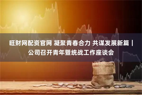 旺财网配资官网 凝聚青春合力 共谋发展新篇｜公司召开青年暨统战工作座谈会