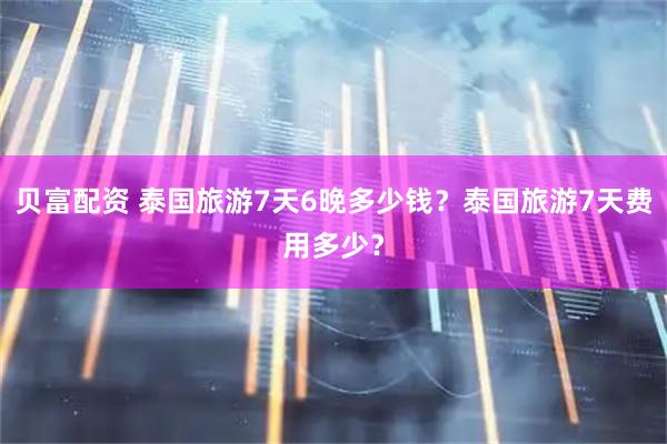 贝富配资 泰国旅游7天6晚多少钱？泰国旅游7天费用多少？