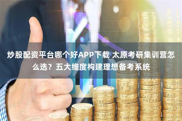 炒股配资平台哪个好APP下载 太原考研集训营怎么选？五大维度构建理想备考系统