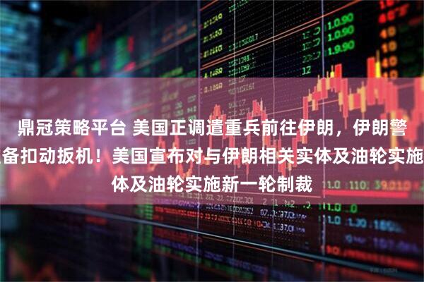 鼎冠策略平台 美国正调遣重兵前往伊朗，伊朗警告：随时准备扣动扳机！美国宣布对与伊朗相关实体及油轮实施新一轮制裁