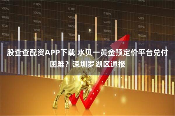 股查查配资APP下载 水贝一黄金预定价平台兑付困难？深圳罗湖区通报