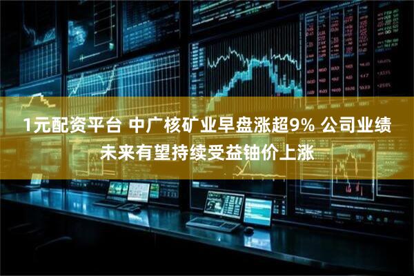 1元配资平台 中广核矿业早盘涨超9% 公司业绩未来有望持续受益铀价上涨
