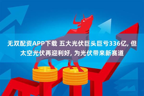 无双配资APP下载 五大光伏巨头巨亏336亿, 但太空光伏再迎利好, 为光伏带来新赛道
